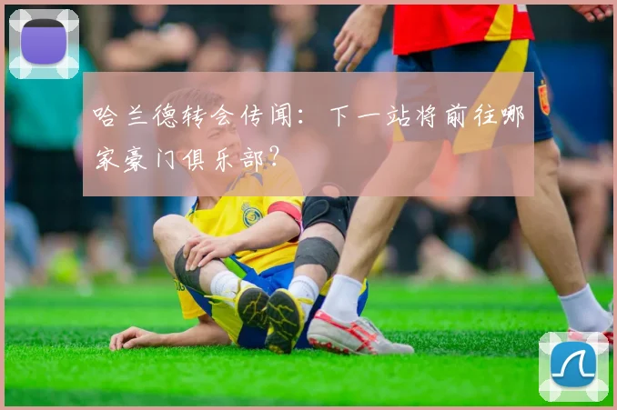 哈兰德转会传闻:下一站将前往哪家豪门俱乐部?