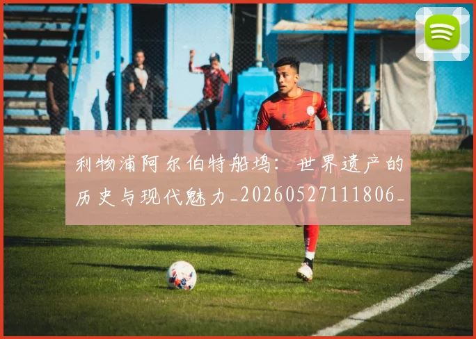 利物浦阿尔伯特船坞：世界遗产的历史与现代魅力_20260527111806_20260703220421