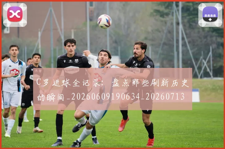 C罗进球全记录：盘点那些刷新历史的瞬间_20260609190634_20260713215113