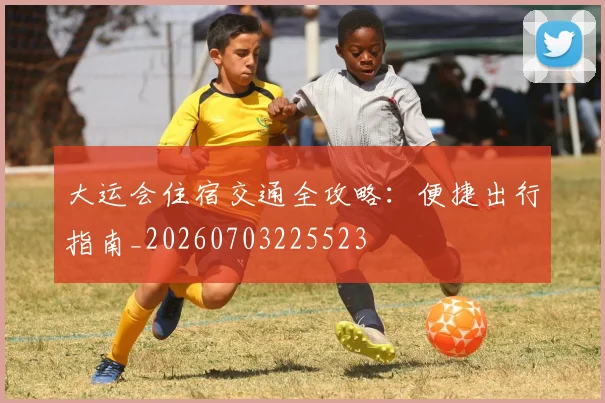 大运会住宿交通全攻略：便捷出行指南_20260703225523