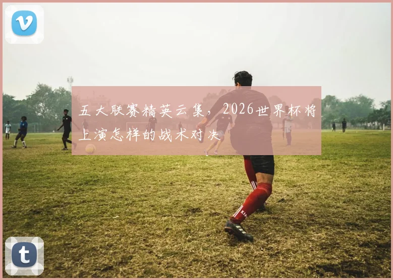 五大联赛精英云集,2026世界杯将上演怎样的战术对决