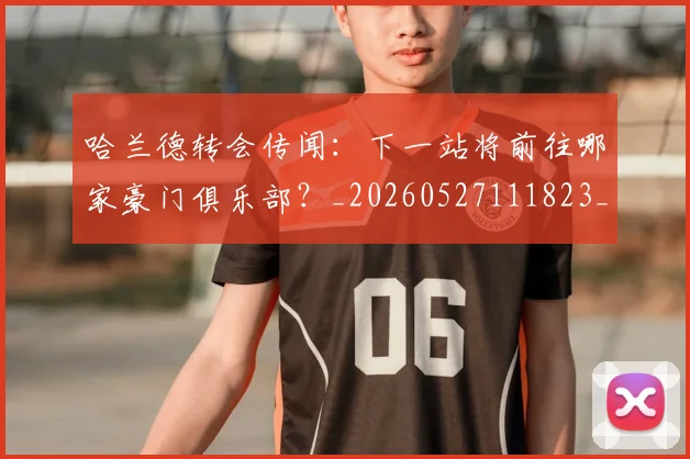 哈兰德转会传闻：下一站将前往哪家豪门俱乐部？_20260527111823_20260704170528_20260722145647
