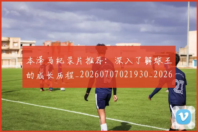 本泽马纪录片推荐：深入了解球王的成长历程_20260707021930_20260731174507
