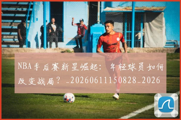 NBA季后赛新星崛起:年轻球员如何改变战局?_20260611150828_20260714211754