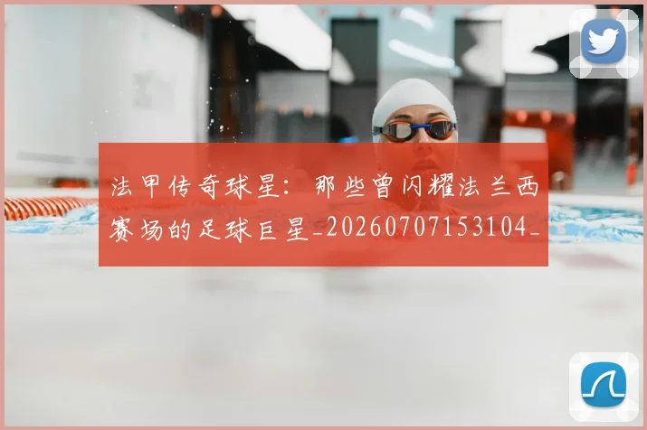 法甲传奇球星：那些曾闪耀法兰西赛场的足球巨星_20260707153104_20260801171401
