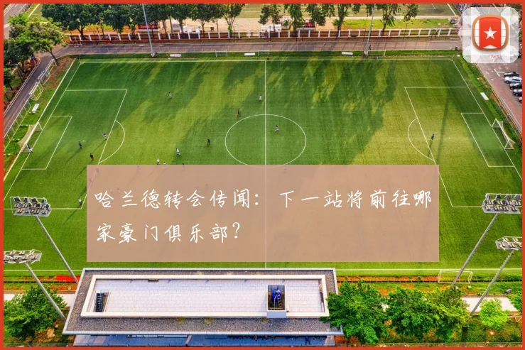 哈兰德转会传闻：下一站将前往哪家豪门俱乐部？