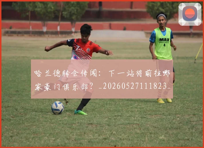 哈兰德转会传闻:下一站将前往哪家豪门俱乐部?_20260527111823_20260704170528_20260722145647