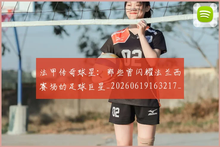 法甲传奇球星：那些曾闪耀法兰西赛场的足球巨星_20260619163217_20260801171359