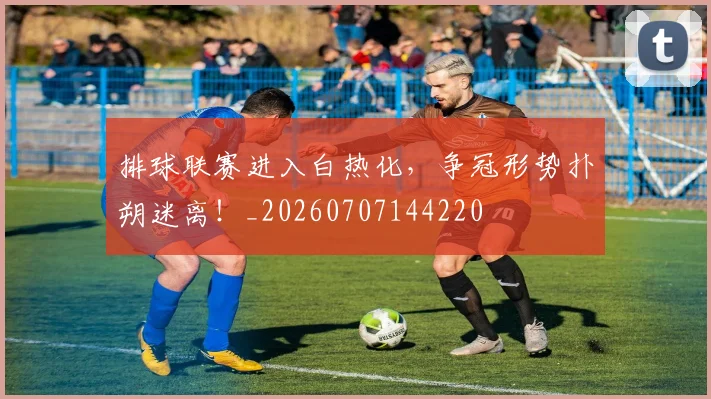排球联赛进入白热化，争冠形势扑朔迷离！_20260707144220