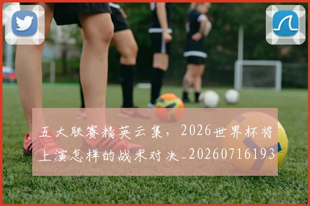 五大联赛精英云集,2026世界杯将上演怎样的战术对决_20260716193240