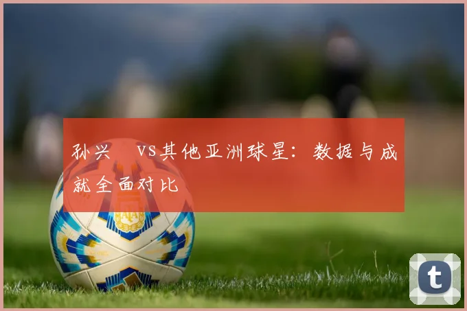 孙兴慜vs其他亚洲球星:数据与成就全面对比