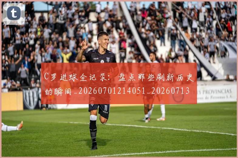 C罗进球全记录：盘点那些刷新历史的瞬间_20260701214051_20260713215119