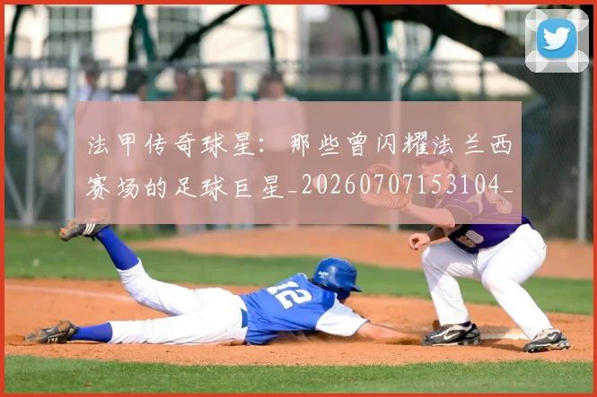 法甲传奇球星：那些曾闪耀法兰西赛场的足球巨星_20260707153104_20260801171401