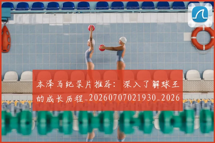 本泽马纪录片推荐:深入了解球王的成长历程_20260707021930_20260731174507